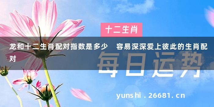 龙和十二生肖配对指数是多少 容易深深爱上彼此的生肖配对